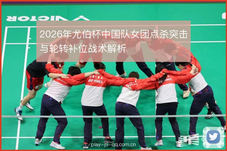 2026年尤伯杯中国队女团点杀突击与轮转补位战术解析 2026年尤伯杯中国队女团点杀突击与轮转补位战术解析